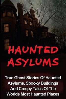 Haunted Asylums: True Ghost Stories Of Haunted Asylums, Spooky Buildings And Creepy Tales Of The Worlds Most Haunted Places