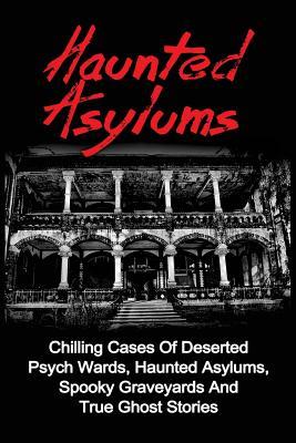 Haunted Asylums: Chilling Cases Of Deserted Psych Wards, Haunted Asylums, Spooky Graveyards And True Ghost Stories