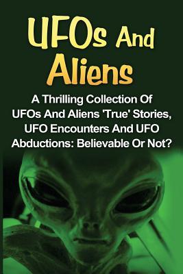 UFOs And Aliens: A Thrilling Collection Of UFOs And Aliens 'True' Stories, UFO Encounters And UFO Abductions: Believable Or Not?