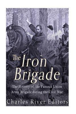 The Iron Brigade: The History of the Famous Union Army Brigade During the Civil War