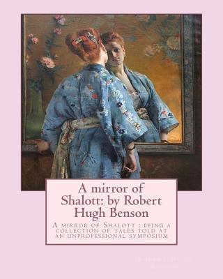 A mirror of Shalott: by Robert Hugh Benson: A mirror of Shalott: being a collection of tales told at an unprofessional symposium