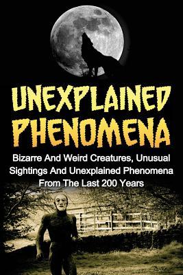 Unexplained Phenomena: Bizarre And Weird Creatures, Unusual Sightings And Unexplained Phenomena From The Last 200 Years