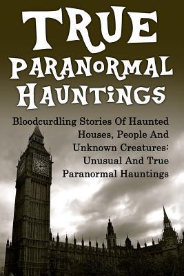 True Paranormal Hauntings: Bloodcurdling Stories Of Haunted Houses, People And Unknown Creatures: Unusual And True Paranormal Hauntings