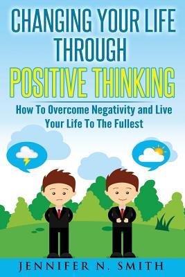 Changing Your Life Through Positive Thinking: How To Overcome Negativity and Live Your Life To The Fullest