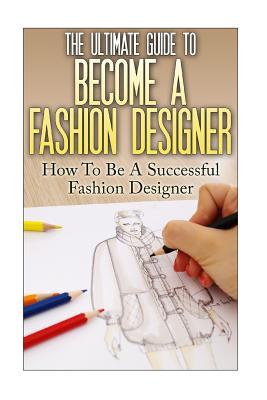 The Ultimate Guide To Become A Fashion Designer: How To Be A Successful Fashion Designer