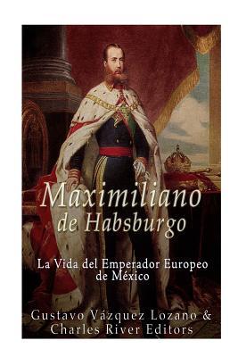 Maximiliano de Habsburgo: La Vida del Emperador Europeo de Mexico