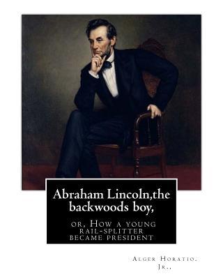 Abraham Lincoln, the backwoods boy;or, How a young rail-splitter became president: by Alger Horatio. Jr., (Original Classics)