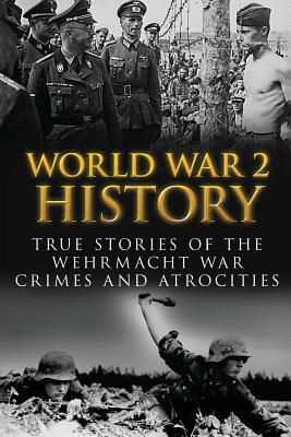 World War 2 History: True Stories Of The Wehrmacht War Crimes And Atrocities