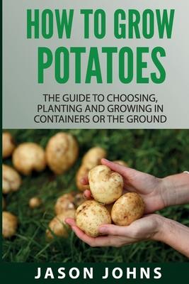 How To Grow Potatoes: The Guide To Choosing, Planting and Growing in Containers Or the Ground