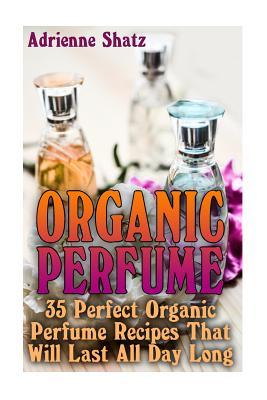 Organic Perfume: 35 Perfect Organic Perfume Recipes That Will Last All Day Long: (Aromatherapy, Essential Oils, Homemade Perfume)