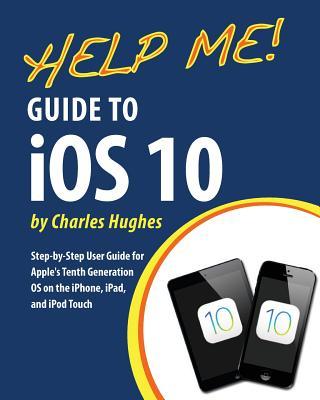 Help Me! Guide to iOS 10: Step-by-Step User Guide for Apple's Tenth Generation OS on the iPhone, iPad, and iPod Touch