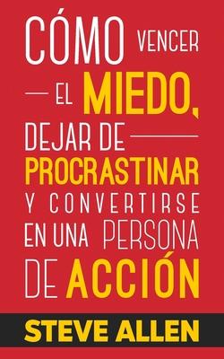 Cmo vencer el miedo, dejar de procrastinar y convertirse en una persona de accin: Mtodo prctico para eliminar la procrastinacin y cambiar cualqui