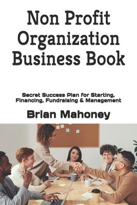 Non Profit Organization Business Book: Secret Success Plan for Starting, Financing, Fundraising & Management