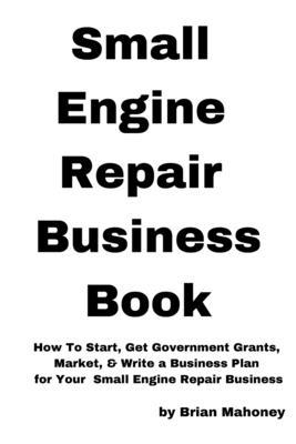 Small Engine Repair Business Book: How To Start, Get Government Grants, Market, & Write a Business Plan for Your Small Engine Repair Business