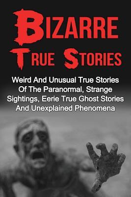 Bizarre True Stories: Weird And Unusual True Stories Of The Paranormal, Strange Sightings, Eerie True Ghost Stories And Unexplained Phenomen