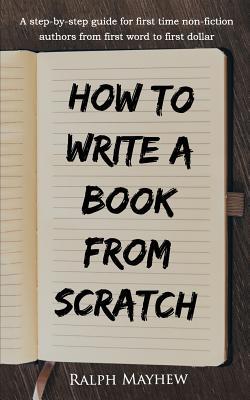 How to Write a Book from Scratch: A Step-By-Step Guide for First Time Non-Fiction Authors from First Word to First Dollar