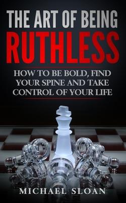 The Art Of Being Ruthless: How To Be Bold, Find Your Spine And Take Control Of Your Life