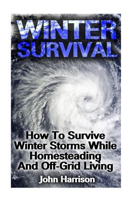 Winter Survival: How To Survive Winter Storms While Homesteading And Off-Grid Living: (Prepper's Guide, Survival Guide, Alternative Med