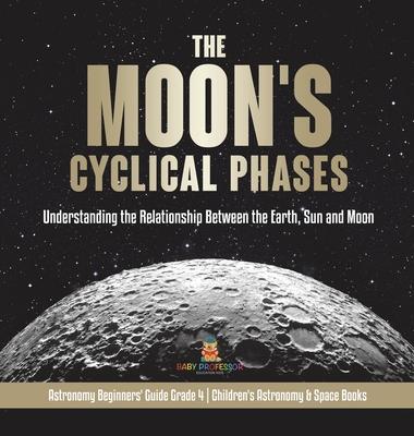 The Moon's Cyclical Phases: Understanding the Relationship Between the Earth, Sun and Moon Astronomy Beginners' Guide Grade 4 Children's Astronomy