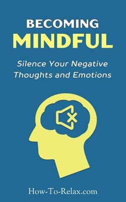 Becoming Mindful: Silence Your Negative Thoughts and Emotions To Regain Control of Your Life