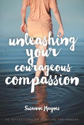 Unleashing Your Courageous Compassion: 40 Reflections on Rescuing the Unborn