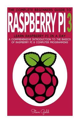 Raspberry Pi: The Complete Beginner's Guide To Raspberry Pi 3: Learn Raspberry Pi In A Day - A Comprehensive Introduction To The Bas