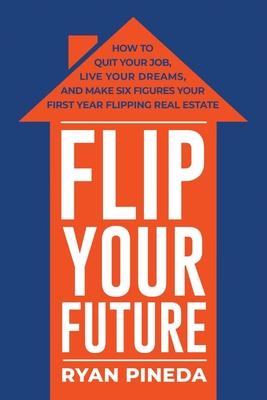 Flip Your Future: How to Quit Your Job, Live Your Dreams, and Make Six Figures Your First Year Flipping Real Estate