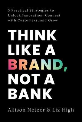 Think like a Brand, Not a Bank: 5 Practical Strategies to Unlock Innovation, Connect with Customers, and Grow