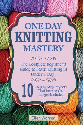 Knitting: One Day Knitting Mastery: The Complete Beginner's Guide to Learn Knitting in Under 1 Day! - 10 Step by Step Projects T