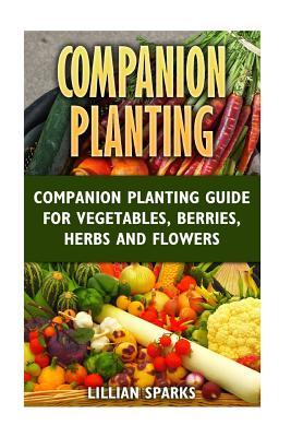 Companion Planting: Companion Planting Guide For Vegetables, Berries, Herbs And