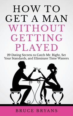 How To Get A Man Without Getting Played: 29 Dating Secrets to Catch Mr. Right, Set Your Standards, and Eliminate Time Wasters