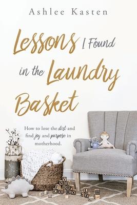 Lessons I Found in the Laundry Basket: How to lose the dirt and find joy and purpose in motherhood.