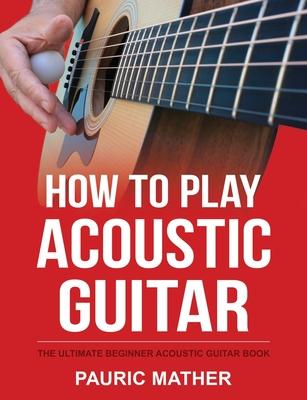 How To Play Acoustic Guitar: The Ultimate Beginner Acoustic Guitar Book