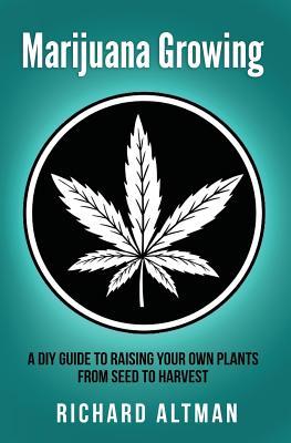 Marijuana Growing: A DIY Guide To Raising Your Own Plants From Seed To Harvest