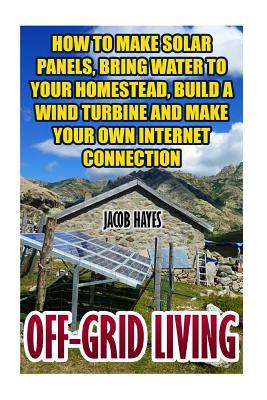 Off-Grid Living: How To Make Solar Panels, Bring Water To Your Homestead, Build A Wind Turbine And Make Your Own Internet Connection