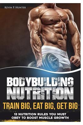 Bodybuilding Nutrition: Train Big, Eat Big, Get Big - 13 Nutrition Rules You MUST Obey to Boost Muscle Growth