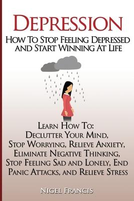 Depression: How To Stop Feeling Depressed and Start Winning At Life: (Learn How To: Declutter Your Mind, Stop Worrying, Relieve An