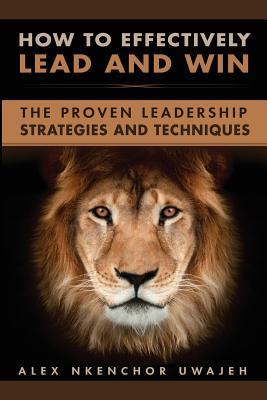 How to Effectively Lead and Win: The Proven Leadership Strategies and Techniques