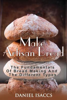 Make Artisan Bread: Bake Homemade Artisan Bread, The Best Bread Recipes, Become A Great Baker. Learn How To Bake Perfect Pizza, Rolls, Lov