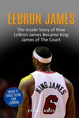 Lebron James: The Inside Story of How LeBron James Became King James of The Court