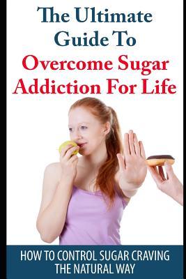 The Ultimate Guide to Overcome Sugar Addiction for Life: How to Control Sugar Craving the Natural Way