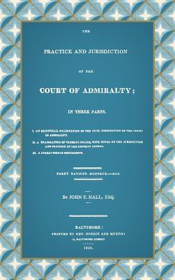 The Practice and Jurisdiction of the Court of Admiralty: In Three Parts I. An Historical Examination of the Civil Jurisdiction of the Court of Admiral