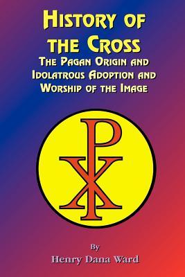 History of the Cross: The Pagan Origin, and Idolatroous Adoption and Worship, of the Image