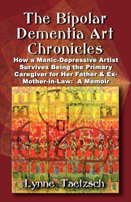 The Bipolar Dementia Art Chronicles: How a Manic-Depressive Artist Survives Being the Primary Caregiver for Her Father and Ex-Mother-in-Law - A Memoir