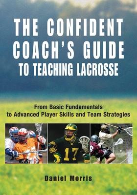 Confident Coach's Guide to Teaching Lacrosse: From Basic Fundamentals To Advanced Player Skills And Team Strategies