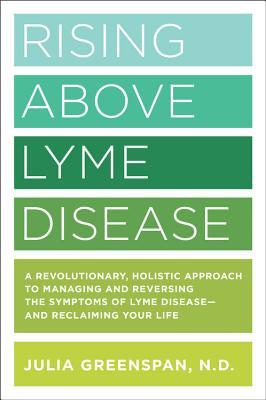 Rising Above Lyme Disease: A Revolutionary, Holistic Approach to Managing and Reversing the Symptoms of Lyme Disease and Reclaiming Your Life