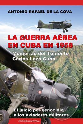 La Guerra Area En Cuba En 1958.: Memorias del Teniente Carlos Lazo Cuba. El Juicio Por Genocidio a Los Aviadores Militares.