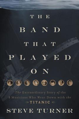 The Band That Played on: The Extraordinary Story of the 8 Musicians Who Went Down with the Titanic