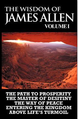 The Wisdom of James Allen I: Including The Path To Prosperity, The Master Of Desitiny, The Way Of Peace Entering The Kingdom and Above Life's Turmo