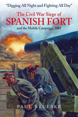 Digging All Night and Fighting All Day: The Civil War Siege of Spanish Fort and the Mobile Campaign, 1865